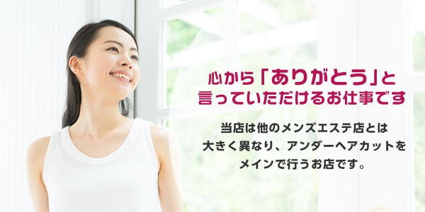 心から「ありがとう」と言っていただけるお仕事です 当店は他のメンズエステ店とは大きく異なり、アンダーヘアカットをメインで行うお店です。